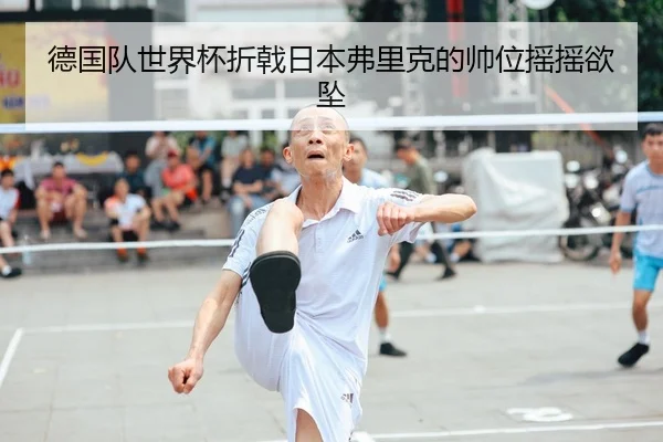 德国队世界杯折戟日本弗里克的帅位摇摇欲坠