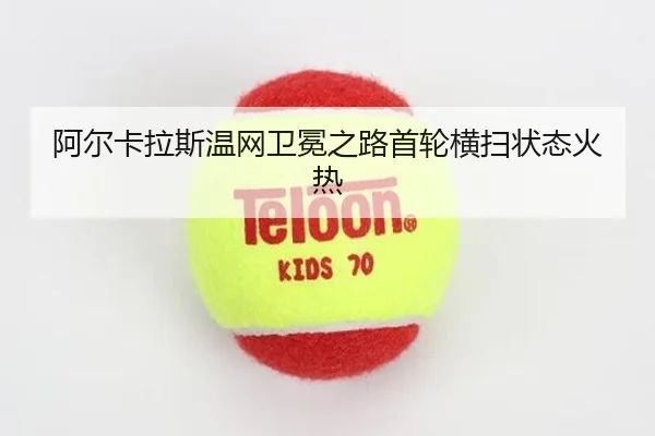 阿尔卡拉斯温网卫冕之路首轮横扫状态火热