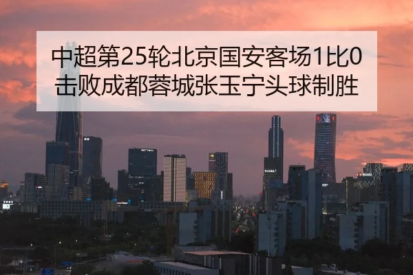 中超第25轮北京国安客场1比0击败成都蓉城张玉宁头球制胜