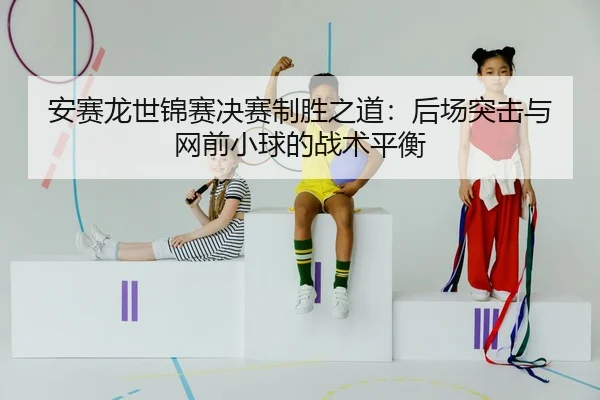 安赛龙世锦赛决赛制胜之道：后场突击与网前小球的战术平衡